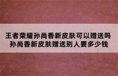 王者荣耀孙尚香新皮肤可以赠送吗 孙尚香新皮肤赠送别人要多少钱